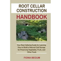 Root Cellar Construction Handbook: Your Root Cellaring Guide for Learning How to Build a Natural Cold Storage for Preserving Vegetables, Fruits, and O
