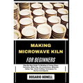 Making Microwave Kiln for Beginners: Step-By-Step Guide To Building A Fusing Glass, Ceramics, Metal Clay, Diy Instructions, Materials, Safety Tips, Ho