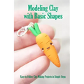 Modeling Clay with Basic Shapes: Easy-to-Follow Clay-Making Projects in Simple Steps: The Clay Techniques Book