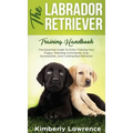 The Labrador Retriever Training Handbook: The Essential Guide For Potty Training Your Puppy, Teaching Commands, Dog Socialization, And Curbing Bad Beh