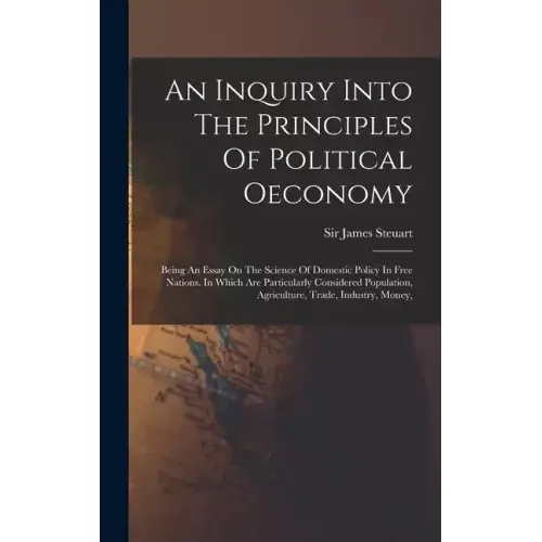 An Inquiry Into The Principles Of Political Oeconomy: Being An Essay On The Science Of Domestic Policy In Free Nations. In Which Are Particularly Cons