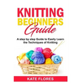 Knitting Beginners Guide: A Complete Step by Step Guide to Easily Learn Knitting Techniques Designed for Absolute Beginners. Includes Pictures a