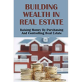 Building Wealth In Real Estate: Raising Money By Purchasing And Controlling Real Estate: How To Invest In Real Estate