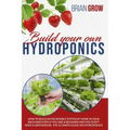 Build Your Own Hydroponics: How to Build an Incredible System at Home in Your Backyard Even If You Are a Beginner and You Don't Have a Greenhouse.