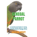 Senegal Parrot: A Complete Guide Book To Caring Housing, Feeding, Behavior, Speech And Vocalization Of Senegal Parrot