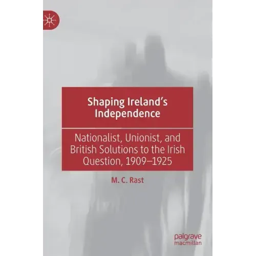 Shaping Ireland's Independence: Nationalist, Unionist, and British Solutions to the Irish Question, 1909-1925