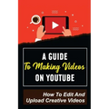 A Guide To Making Videos On Youtube: How To Edit And Upload Creative Videos: Youtube Channel Tips