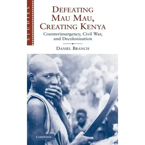Defeating Mau Mau, Creating Kenya: Counterinsurgency, Civil War, and Decolonization