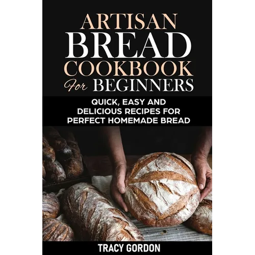 Artisan Bread Cookbook for Beginners: Quick, Easy and Delicious Recipes for Perfect Homemade Bread