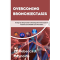Overcoming Bronchiectasis: A Step-by-Step Guide to Beating Bronchiectasis for Patients and Health Care Providers