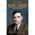 Alan Turing: The Life And Legacy Of The English Computer Scientist (The Incredible True Story Of The Man Who Cracked The Cod)