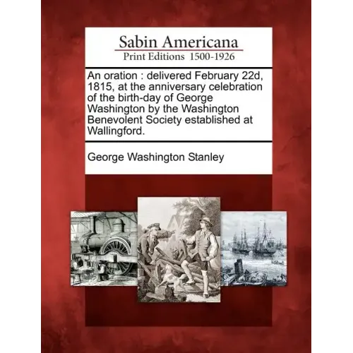An Oration: Delivered February 22d, 1815, at the Anniversary Celebration of the Birth-Day of George Washington by the Washington B