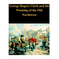 George Rogers Clark and the Winning of the Old Northwest