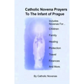 Catholic Novena Prayers To The Infant Of Prague: Including Novena For Protection of Children, Healing Novena, Novena For A Good Family Life, Novena Fo