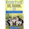 Positive Dog Training 101: The Practical Guide to Training Your Dog the Loving and Friendly Way Without Causing your Dog Stress or Harm Using Pos