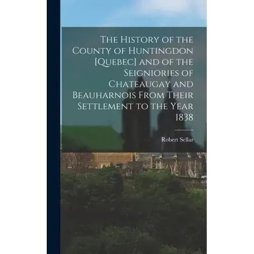 The History of the County of Huntingdon [Quebec] and of the Seigniories of Chateaugay and Beauharnois From Their Settlement to the Year 1838