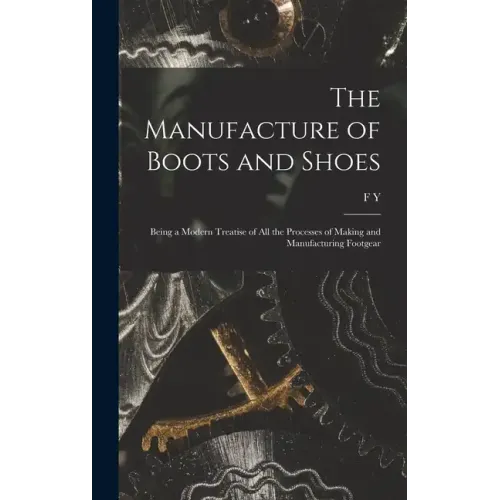 The Manufacture of Boots and Shoes: Being a Modern Treatise of all the Processes of Making and Manufacturing Footgear