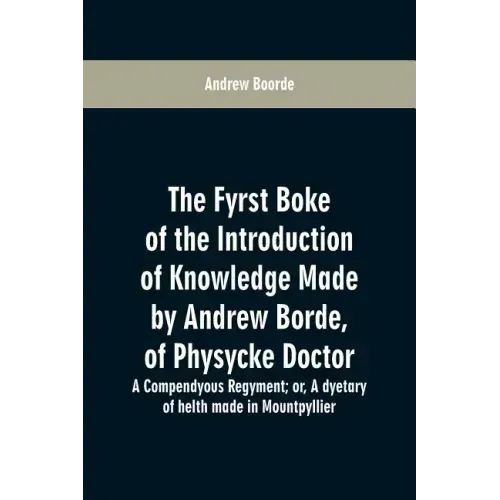 The fyrst boke of the introduction of knowledge made by Andrew Borde, of physycke doctor. A compendyous regyment: or, A dyetary of helth made in Mount