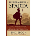 The Rise and Fall of Sparta: How a Warrior Society Defeated Empires and Then Destroyed Itself From Within