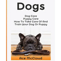 Dogs: Dog Care: Puppy Care: How To Take Care Of And Train Your Dog Or Puppy