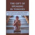 The Gift of Speaking in Tongues: How To Receive The Holy Spirit And Speak In Other Tongues