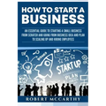 How to Start a Business: An Essential Guide to Starting a Small Business from Scratch and Going from Business Idea and Plan to Scaling Up and H