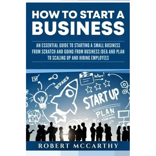 How to Start a Business: An Essential Guide to Starting a Small Business from Scratch and Going from Business Idea and Plan to Scaling Up and H
