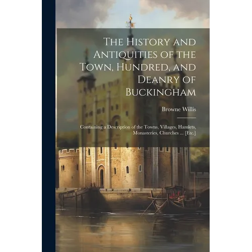 The History and Antiquities of the Town, Hundred, and Deanry of Buckingham: Containing a Description of the Towns, Villages, Hamlets, Monasteries, Chu