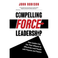 Compelling Force Leadership: How Leaders Can Use Their Influence to Effectively Lead People with Purpose and Passion