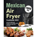 Mexican Air Fryer Cookbook 2021: 1000-Day Authentic Mexican Recipes to Fry, Bake, Grill, and Roast with Your Air Fryer