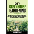 DIY Greenhouse Gardening: The Complete Step by Step Guide to How to Build Your Magical Greenhouse and Grow Fresh Fruit, Vegetable and Herbs All