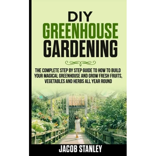 DIY Greenhouse Gardening: The Complete Step by Step Guide to How to Build Your Magical Greenhouse and Grow Fresh Fruit, Vegetable and Herbs All