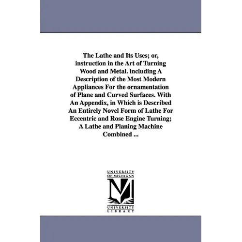 The Lathe and Its Uses; Or, Instruction in the Art of Turning Wood and Metal. Including a Description of the Most Modern Appliances for the Ornamentat