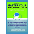 Master Your Mind, Mood & Attitude In The Workplace: A Quick & Simple Guide To Manage Your Emotions & Take Charge of Your Wellbeing At Work