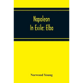 Napoleon In Exile: Elba; From The Entry Of The Allies Into Paris On The 31St March 1814 To The Return Of Napoleon From Elba And His Landing At Golfe J
