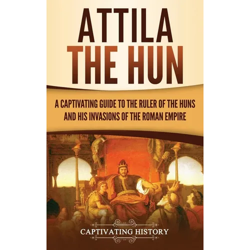 Attila the Hun: A Captivating Guide to the Ruler of the Huns and His Invasions of the Roman Empire
