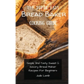 The Super Easy Bread Baker Cooking Guide: Simple And Tasty Sweet & Savory Bread Maker Recipes For Beginners