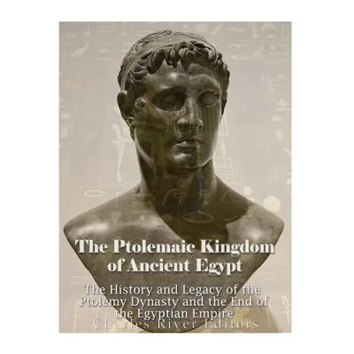 The Ptolemaic Kingdom of Ancient Egypt: The History and Legacy of the Ptolemy Dynasty and the End of the Egyptian Empire