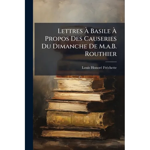 Lettres Ã Basile Ã Propos Des Causeries Du Dimanche De M.a.B. Routhier