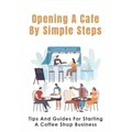Opening A Cafe By Simple Steps: Tips And Guides For Starting A Coffee Shop Business: Opening A Cafe With No Experience