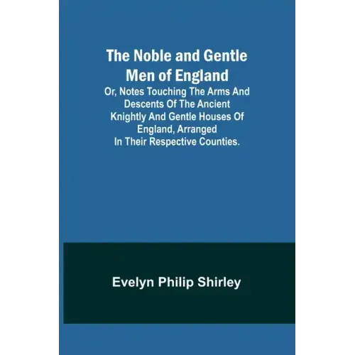 The Noble and Gentle Men of England; or, notes touching the arms and descents of the ancient knightly and gentle houses of England, arranged in their