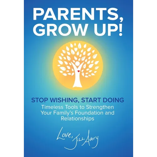 Parents, Grow Up: Stop Wishing, Start Doing, Timeless Tools to Strengthen Your Family's Foundation and Relationships