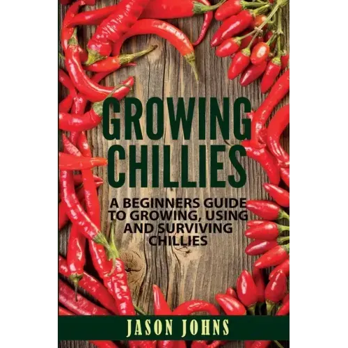 Growing Chilies - A Beginners Guide To Growing, Using, and Surviving Chilies: Everything You Need To Know To Successfully Grow Chilies At Home