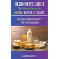 Beginners Guide to Making Homemade Cheese, Butter & Yogurt: Delicious Recipes Perfect for Every Beginner!
