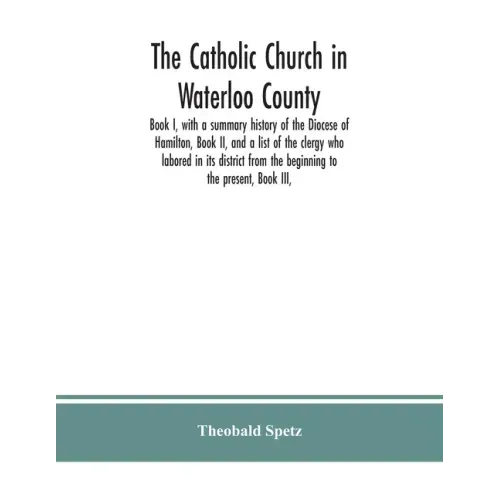 The Catholic Church in Waterloo County: Book I, with a summary history of the Diocese of Hamilton, Book II, and a list of the clergy who labored in it