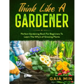 Think Like A Gardener: The Perfect Gardening Book For Beginners To Learn The Why's of Growing Plants