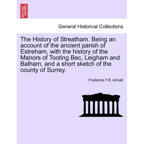 The History of Streatham. Being an Account of the Ancient Parish of Estreham, with the History of the Manors of Tooting Bec, Leigham and Balham, and a