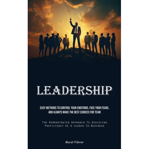 Leadership: Easy Methods To Control Your Emotions, Face Your Fears, And Always Make The Best Choices For Team (The Demonstrated Approach To Achieving