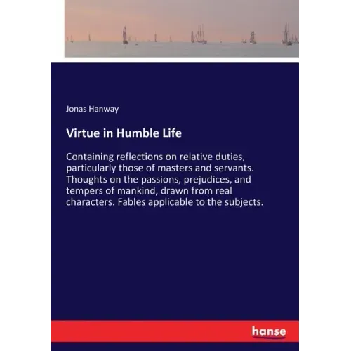 Virtue in Humble Life: Containing reflections on relative duties, particularly those of masters and servants. Thoughts on the passions, prejudices, an