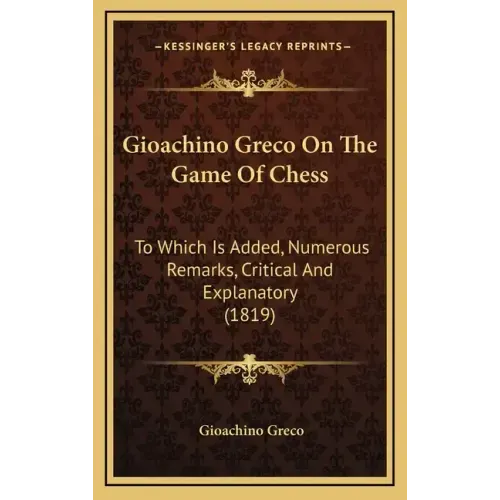 Gioachino Greco On The Game Of Chess: To Which Is Added, Numerous Remarks, Critical And Explanatory (1819)